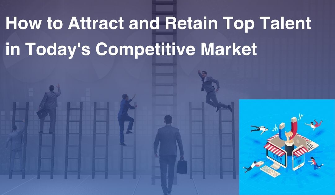 How to Attract and Retain Top Talent in Today's Competitive Market